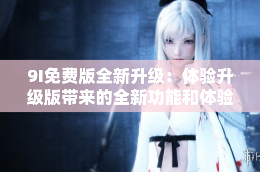 9I免费版全新升级：体验升级版带来的全新功能和体验