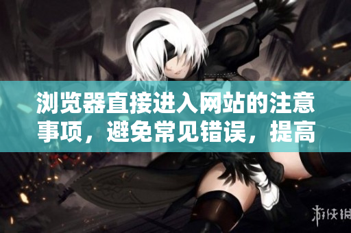 浏览器直接进入网站的注意事项，避免常见错误，提高访问效率