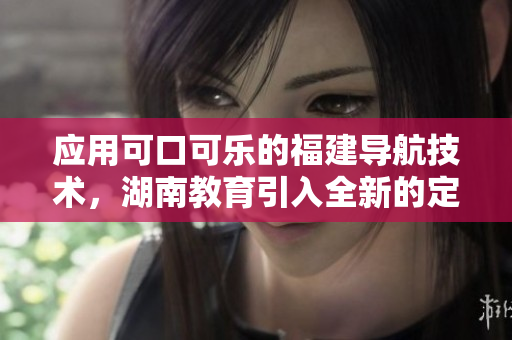应用可口可乐的福建导航技术，湖南教育引入全新的定制导航应用