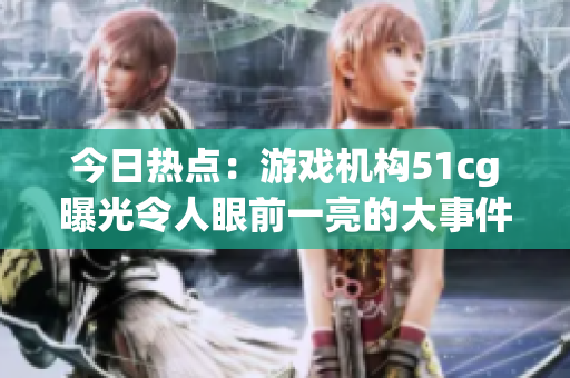 今日热点：游戏机构51cg曝光令人眼前一亮的大事件，风评赵子涵受到瞩目
