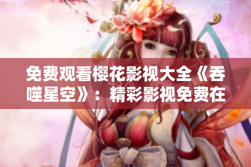 免费观看樱花影视大全《吞噬星空》：精彩影视免费在线观看，打造震撼视听盛宴