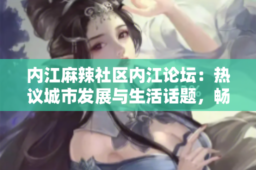 内江麻辣社区内江论坛：热议城市发展与生活话题，畅谈情感交流与文化传承