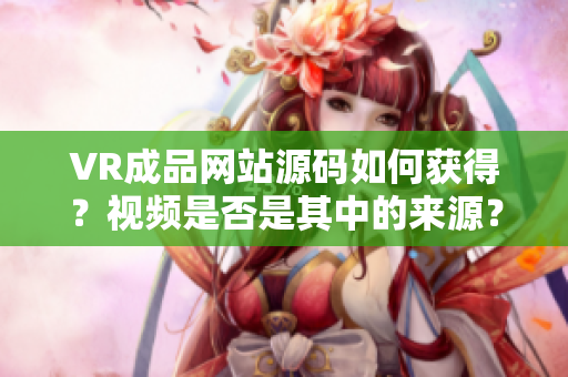 VR成品网站源码如何获得？视频是否是其中的来源？