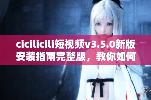 cicilicili短视频v3.5.0新版安装指南完整版，教你如何快速轻松安装使用。