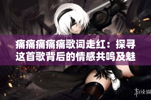 痛痛痛痛痛歌词走红：探寻这首歌背后的情感共鸣及魅力，让你心痛却又欲罢不能