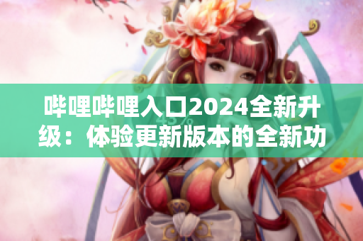 哔哩哔哩入口2024全新升级：体验更新版本的全新功能