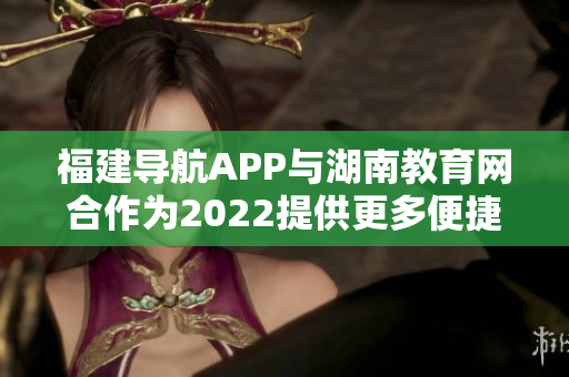 福建导航APP与湖南教育网合作为2022提供更多便捷服务