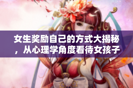 女生奖励自己的方式大揭秘，从心理学角度看待女孩子奖励自己 最佳心理学家观点分享