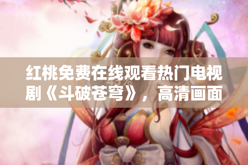 红桃免费在线观看热门电视剧《斗破苍穹》，高清画面惊艳呈现