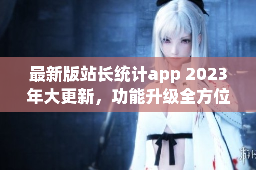 最新版站长统计app 2023年大更新，功能升级全方位助力网站管理者。