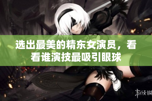 选出最美的精东女演员，看看谁演技最吸引眼球