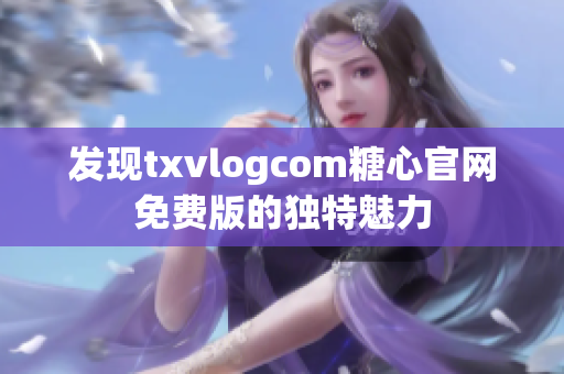 发现txvlogcom糖心官网免费版的独特魅力