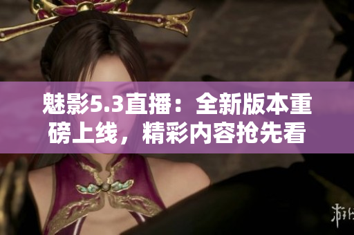 魅影5.3直播：全新版本重磅上线，精彩内容抢先看