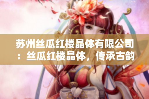 苏州丝瓜红楼晶体有限公司：丝瓜红楼晶体，传承古韵的工艺美学