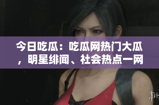 今日吃瓜：吃瓜网热门大瓜，明星绯闻、社会热点一网打尽