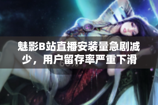 魅影B站直播安装量急剧减少，用户留存率严重下滑