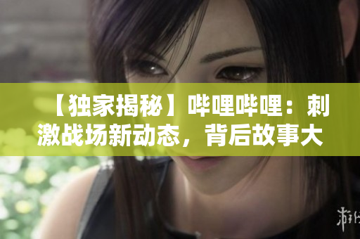 【独家揭秘】哔哩哔哩：刺激战场新动态，背后故事大曝光！精彩解析，独家分享！