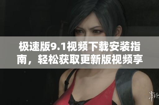 极速版9.1视频下载安装指南，轻松获取更新版视频享受快速体验