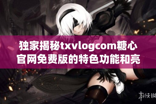 独家揭秘txvlogcom糖心官网免费版的特色功能和亮点